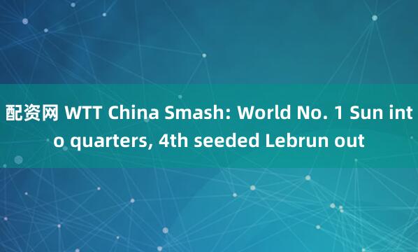 配资网 WTT China Smash: World No. 1 Sun into quarters, 4th seeded Lebrun out