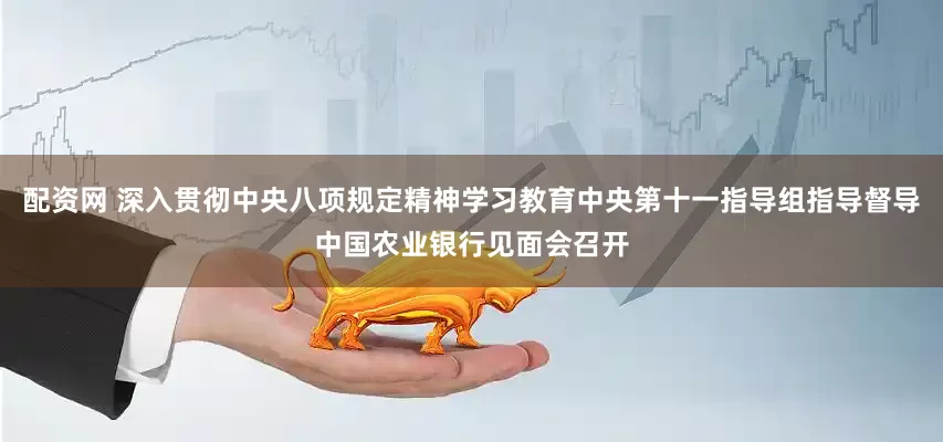 配资网 深入贯彻中央八项规定精神学习教育中央第十一指导组指导督导中国农业银行见面会召开