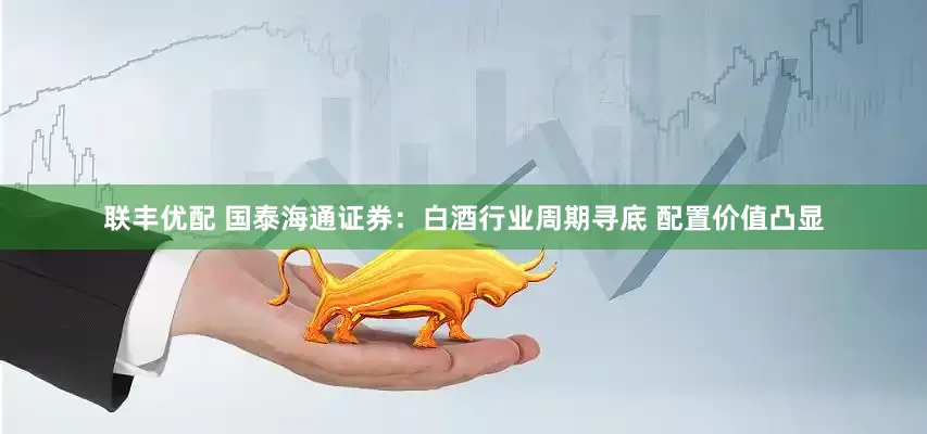 联丰优配 国泰海通证券：白酒行业周期寻底 配置价值凸显