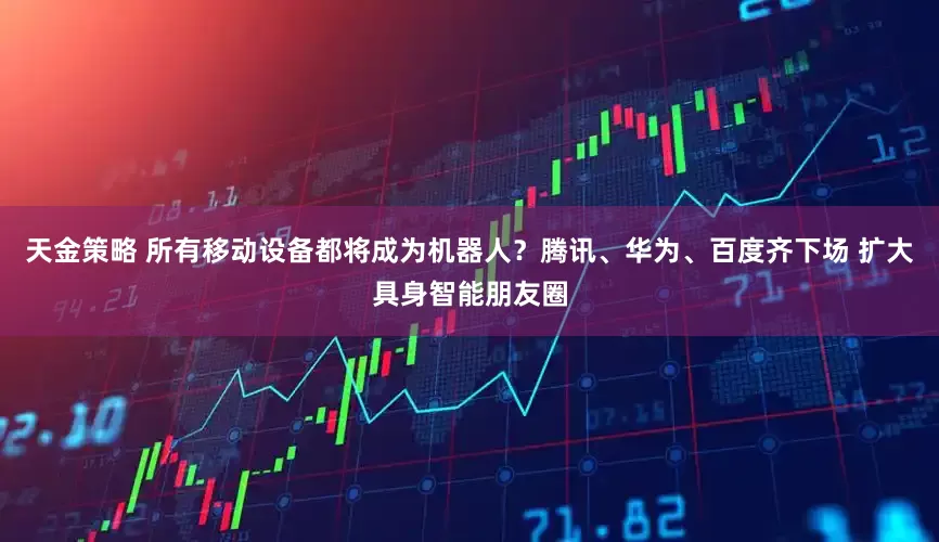 天金策略 所有移动设备都将成为机器人？腾讯、华为、百度齐下场 扩大具身智能朋友圈