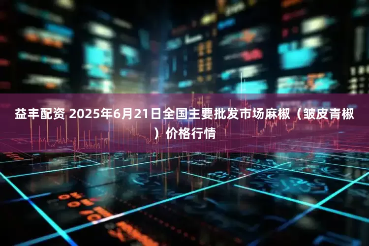 益丰配资 2025年6月21日全国主要批发市场麻椒（皱皮青椒）价格行情