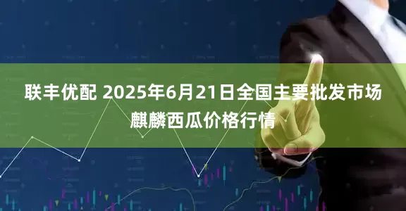 联丰优配 2025年6月21日全国主要批发市场麒麟西瓜价格行情