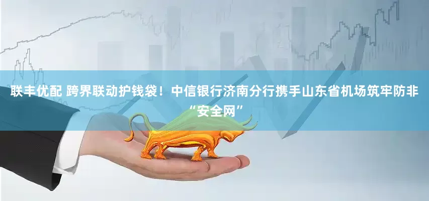 联丰优配 跨界联动护钱袋！中信银行济南分行携手山东省机场筑牢防非“安全网”