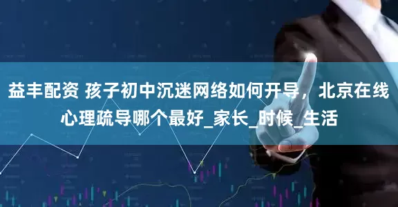 益丰配资 孩子初中沉迷网络如何开导，北京在线心理疏导哪个最好_家长_时候_生活