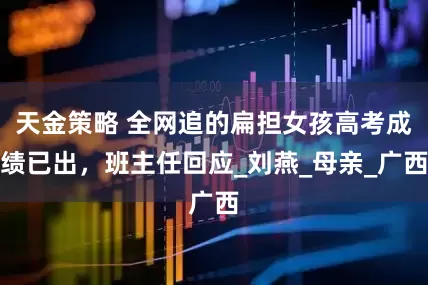 天金策略 全网追的扁担女孩高考成绩已出，班主任回应_刘燕_母亲_广西
