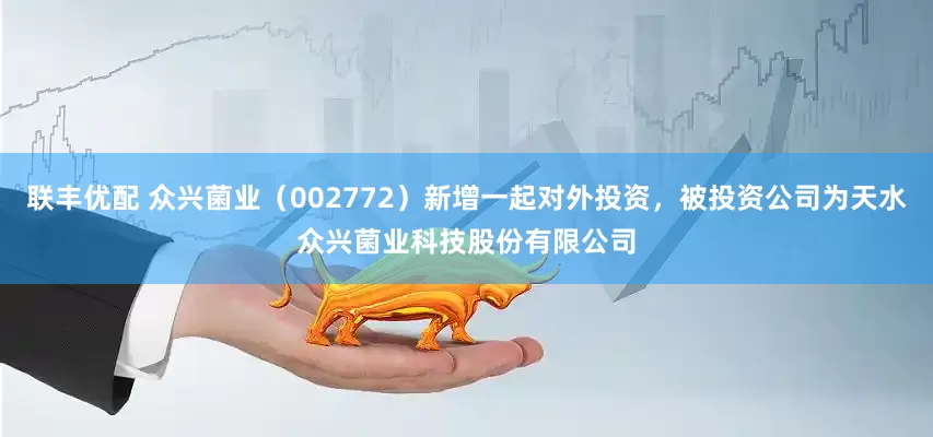 联丰优配 众兴菌业（002772）新增一起对外投资，被投资公司为天水众兴菌业科技股份有限公司