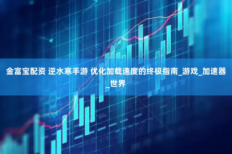 金富宝配资 逆水寒手游 优化加载速度的终极指南_游戏_加速器_世界