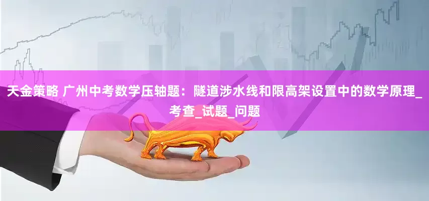 天金策略 广州中考数学压轴题：隧道涉水线和限高架设置中的数学原理_考查_试题_问题