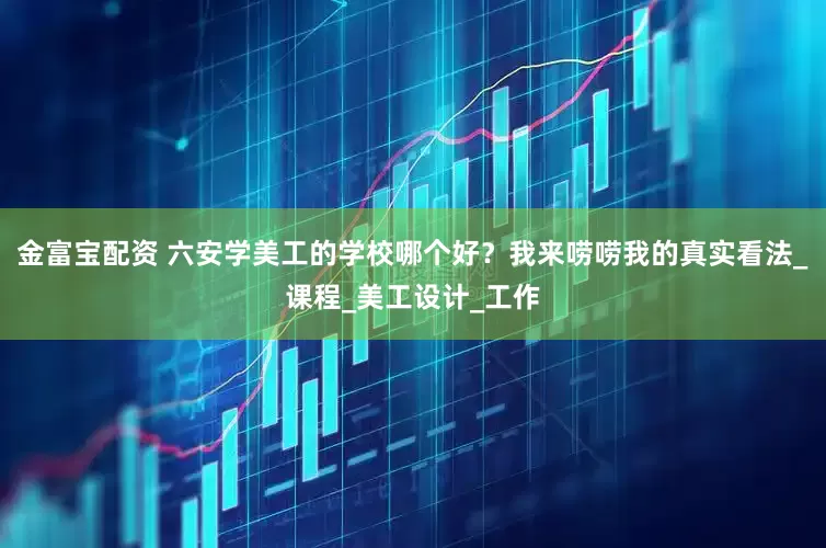 金富宝配资 六安学美工的学校哪个好？我来唠唠我的真实看法_课程_美工设计_工作