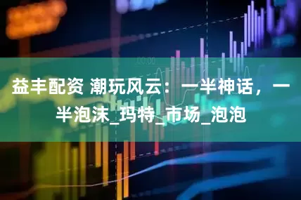益丰配资 潮玩风云：一半神话，一半泡沫_玛特_市场_泡泡