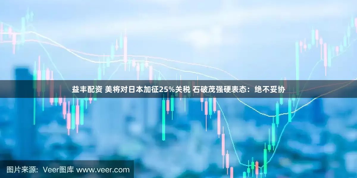 益丰配资 美将对日本加征25%关税 石破茂强硬表态：绝不妥协