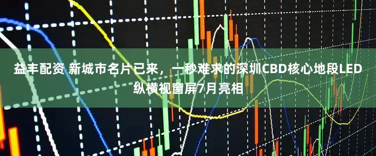 益丰配资 新城市名片已来，一秒难求的深圳CBD核心地段LED纵横视窗屏7月亮相