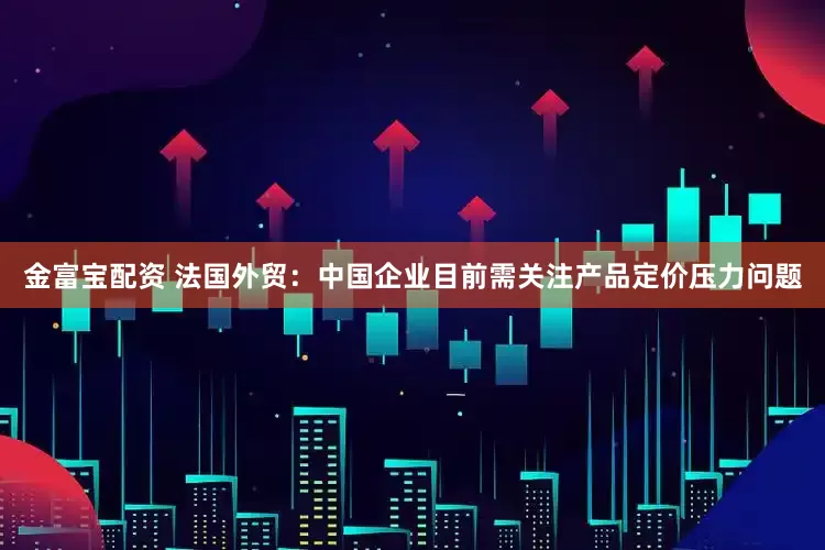 金富宝配资 法国外贸：中国企业目前需关注产品定价压力问题