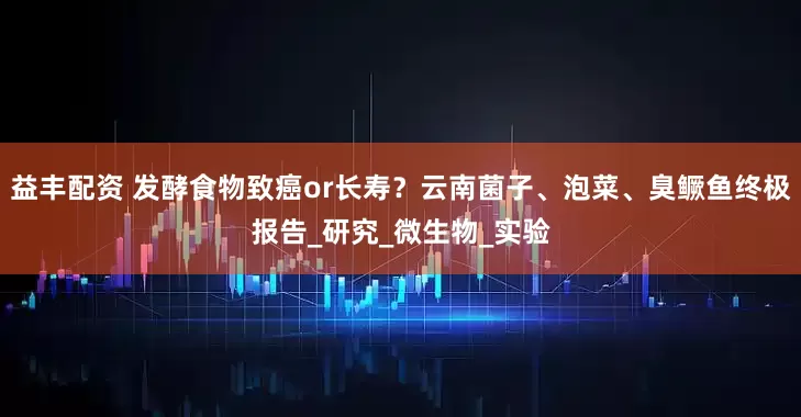 益丰配资 发酵食物致癌or长寿？云南菌子、泡菜、臭鳜鱼终极报告_研究_微生物_实验