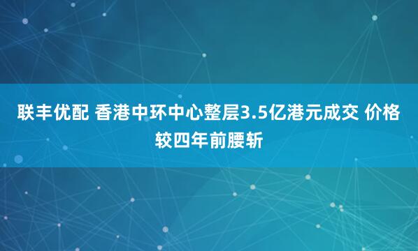 联丰优配 香港中环中心整层3.5亿港元成交 价格较四年前腰斩