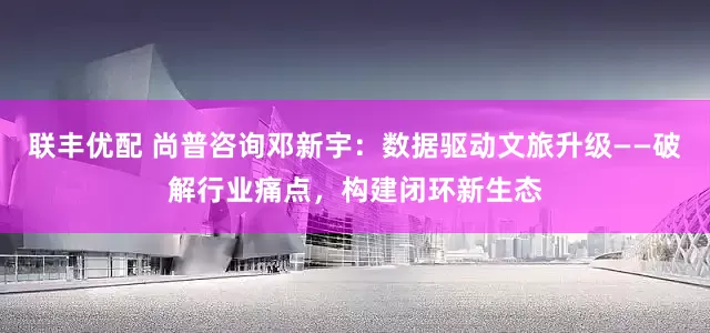 联丰优配 尚普咨询邓新宇：数据驱动文旅升级——破解行业痛点，构建闭环新生态