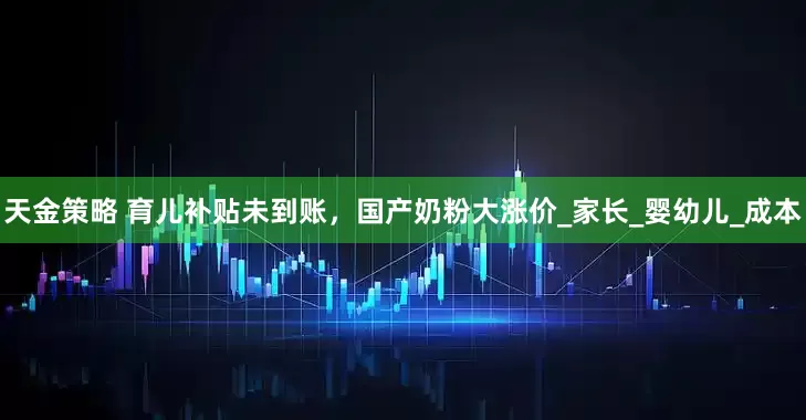 天金策略 育儿补贴未到账，国产奶粉大涨价_家长_婴幼儿_成本