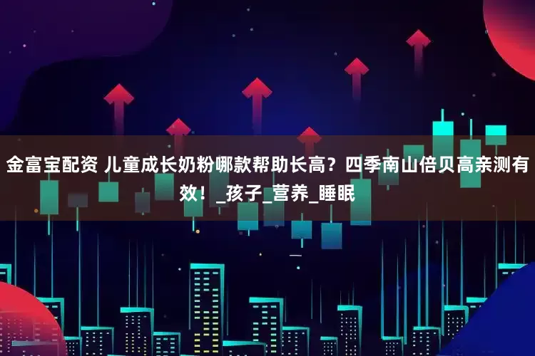 金富宝配资 儿童成长奶粉哪款帮助长高？四季南山倍贝高亲测有效！_孩子_营养_睡眠