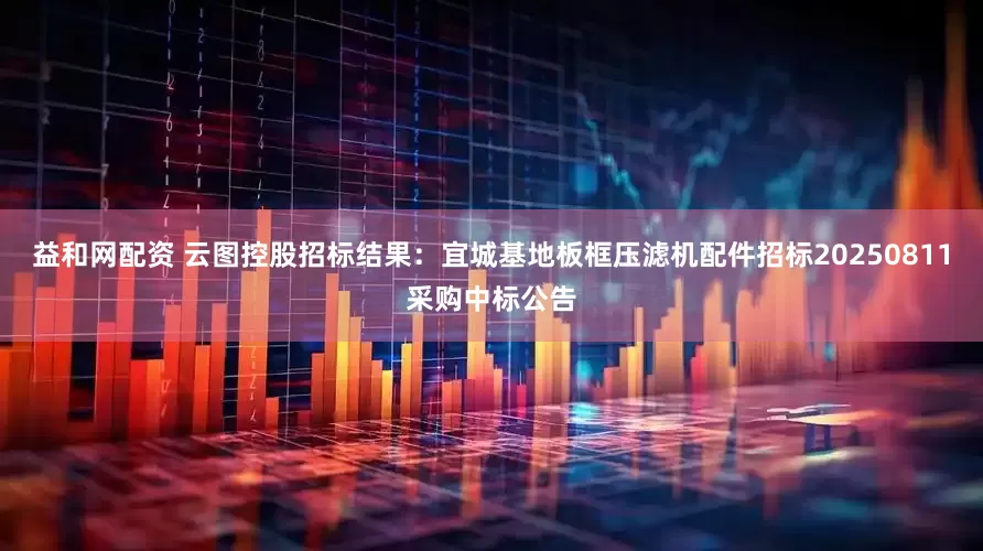 益和网配资 云图控股招标结果:宜城基地板框压滤机配件招标20250811采购中标公告