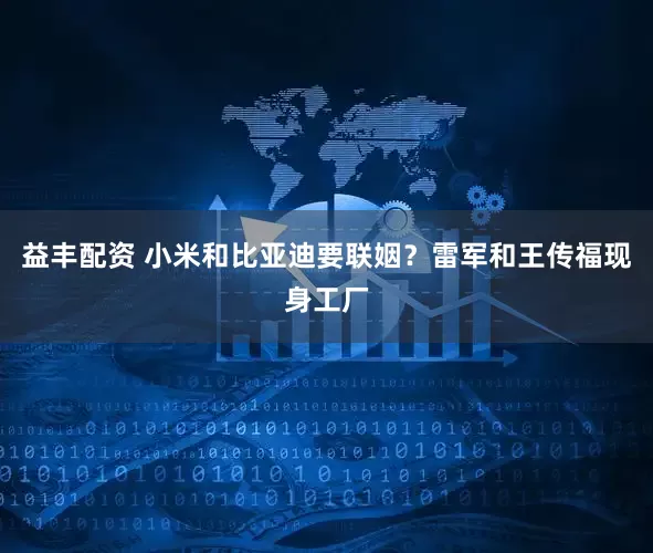 益丰配资 小米和比亚迪要联姻？雷军和王传福现身工厂