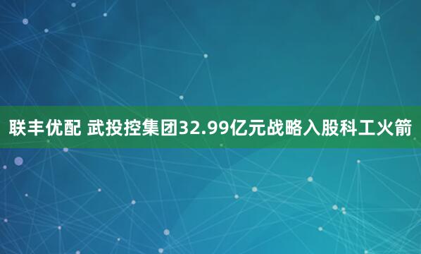 联丰优配 武投控集团32.99亿元战略入股科工火箭